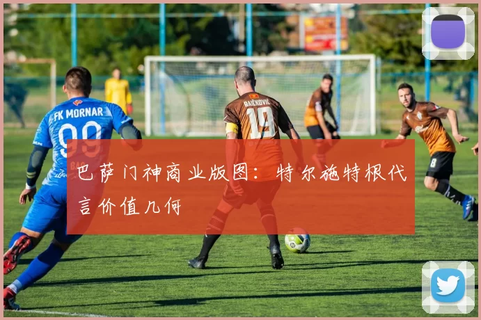 巴萨门神商业版图：特尔施特根代言价值几何