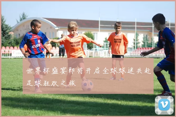 世界杯盛宴即将开启全球球迷共赴足球狂欢之旅