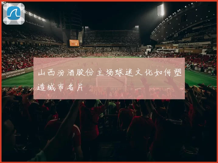 山西汾酒股份主场球迷文化如何塑造城市名片