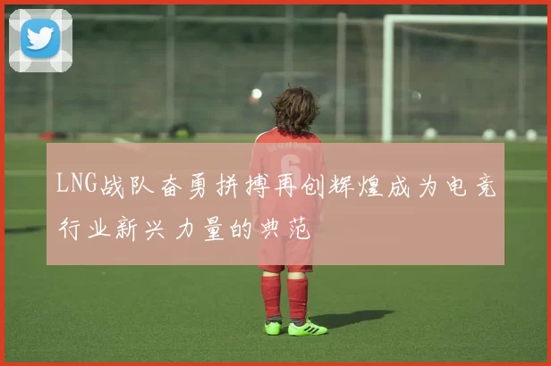 LNG战队奋勇拼搏再创辉煌成为电竞行业新兴力量的典范