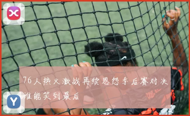 76人热火激战再续恩怨季后赛对决谁能笑到最后