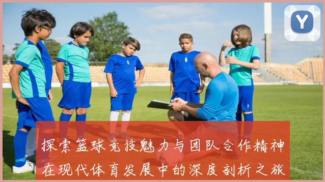 探索篮球竞技魅力与团队合作精神在现代体育发展中的深度剖析之旅