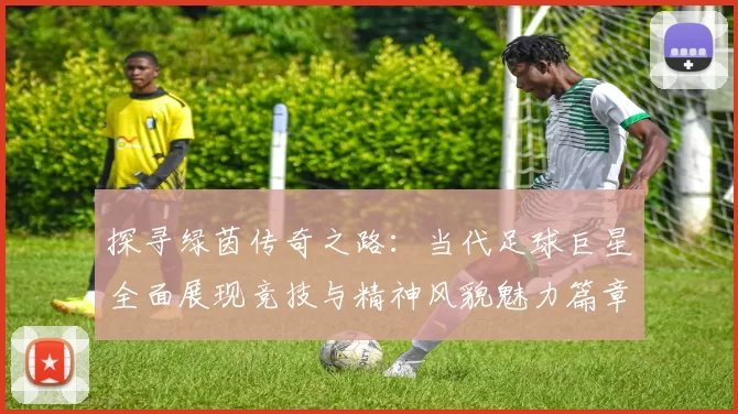 探寻绿茵传奇之路：当代足球巨星全面展现竞技与精神风貌魅力篇章
