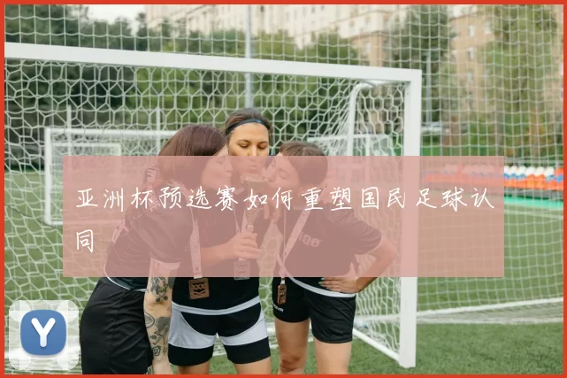 亚洲杯预选赛如何重塑国民足球认同