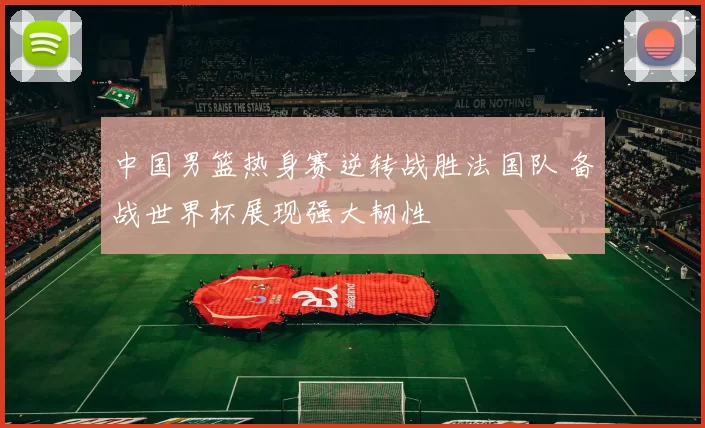 中国男篮热身赛逆转战胜法国队 备战世界杯展现强大韧性