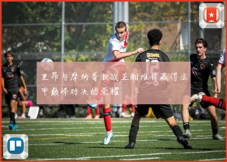 里昂与摩纳哥激战正酣谁将赢得法甲巅峰对决的荣耀