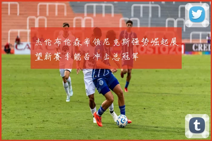 杰伦布伦森率领尼克斯强势崛起展望新赛季能否冲击总冠军