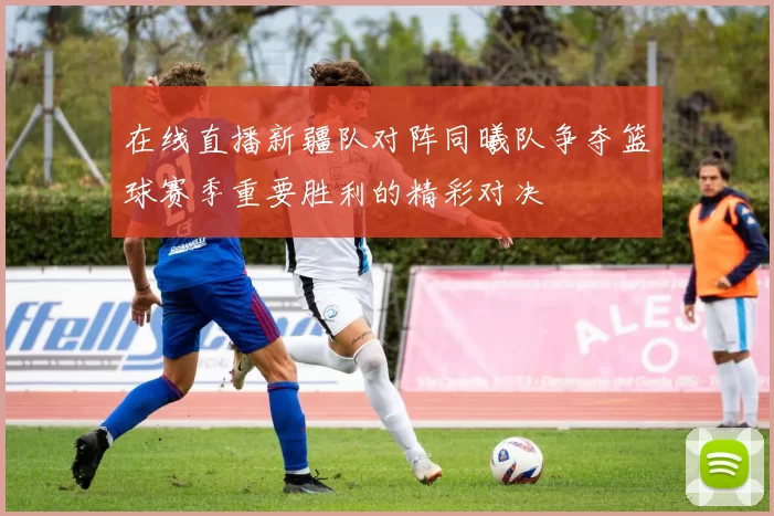 在线直播新疆队对阵同曦队争夺篮球赛季重要胜利的精彩对决