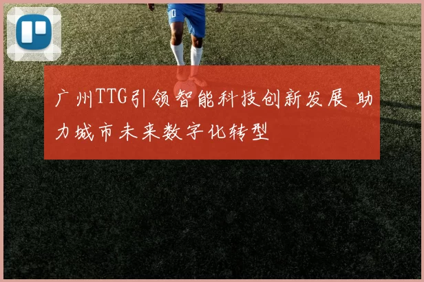 广州TTG引领智能科技创新发展 助力城市未来数字化转型