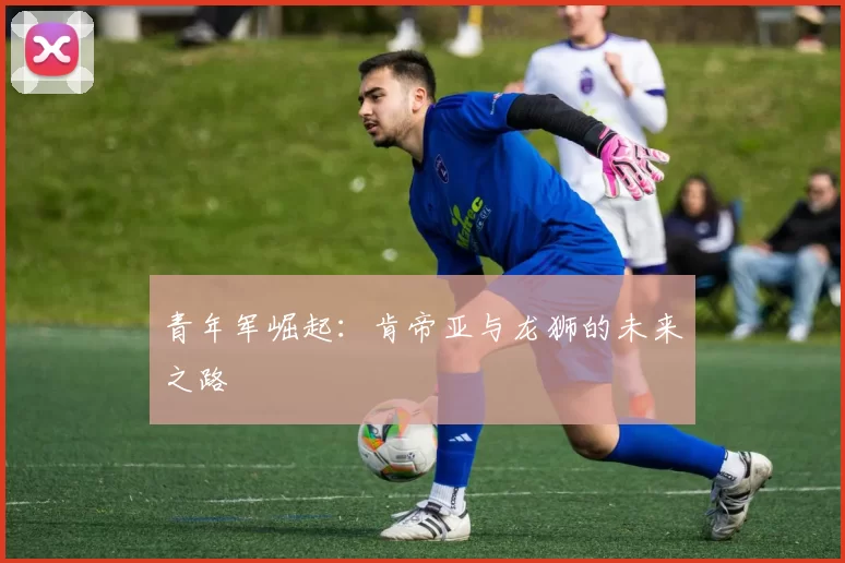 青年军崛起：肯帝亚与龙狮的未来之路