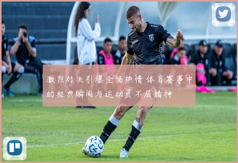 激烈对决引爆全场热情 体育赛事中的经典瞬间与运动员不屈精神