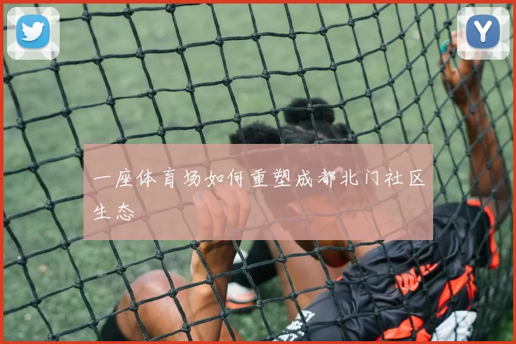 一座体育场如何重塑成都北门社区生态
