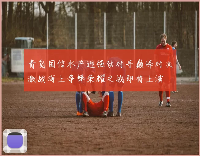 青岛国信水产迎强劲对手巅峰对决激战海上争锋荣耀之战即将上演