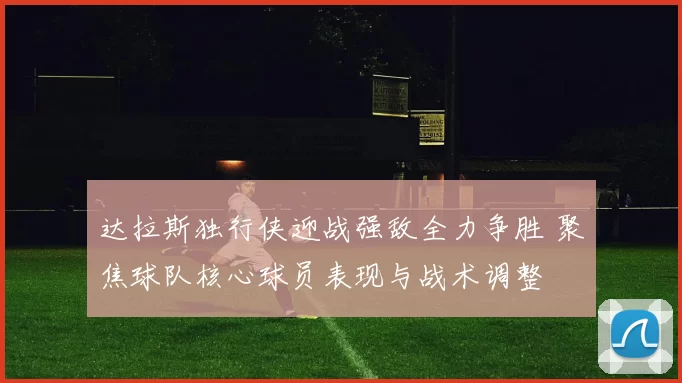 达拉斯独行侠迎战强敌全力争胜 聚焦球队核心球员表现与战术调整